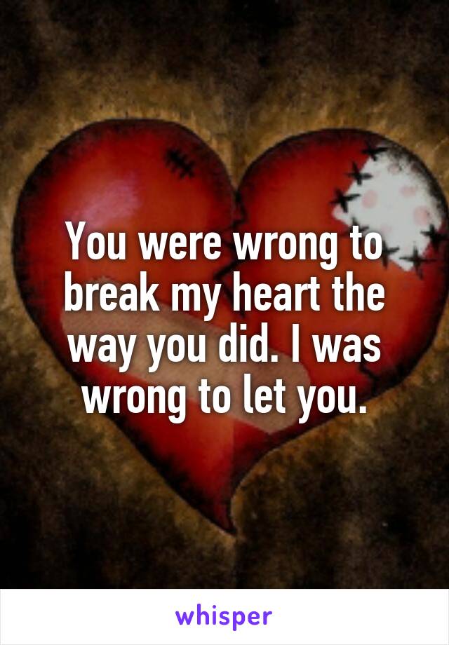 You were wrong to break my heart the way you did. I was wrong to let you.