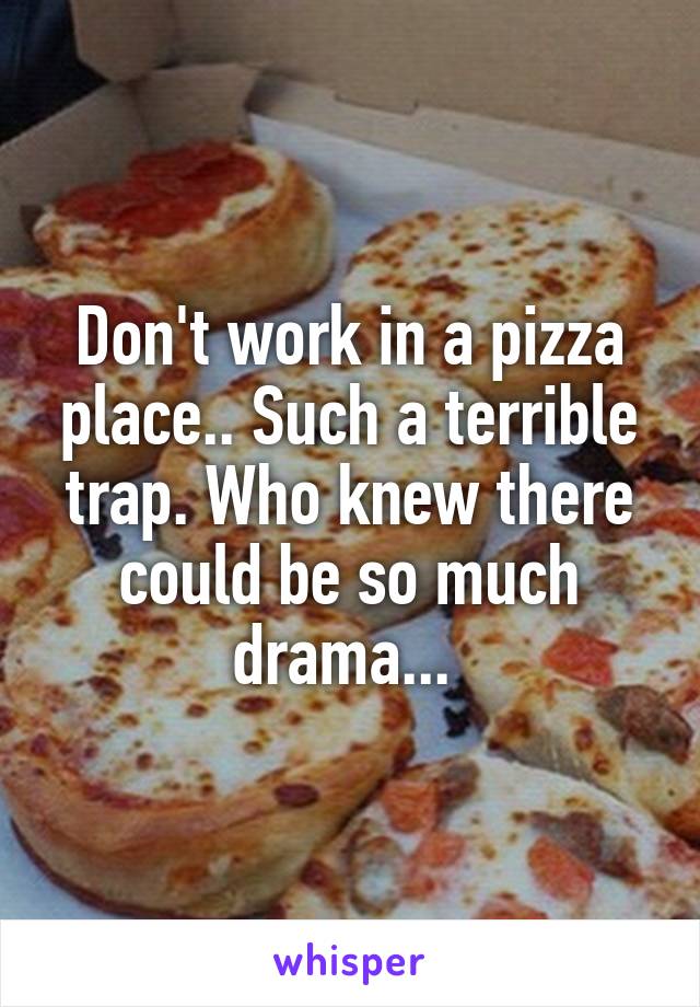 Don't work in a pizza place.. Such a terrible trap. Who knew there could be so much drama... 