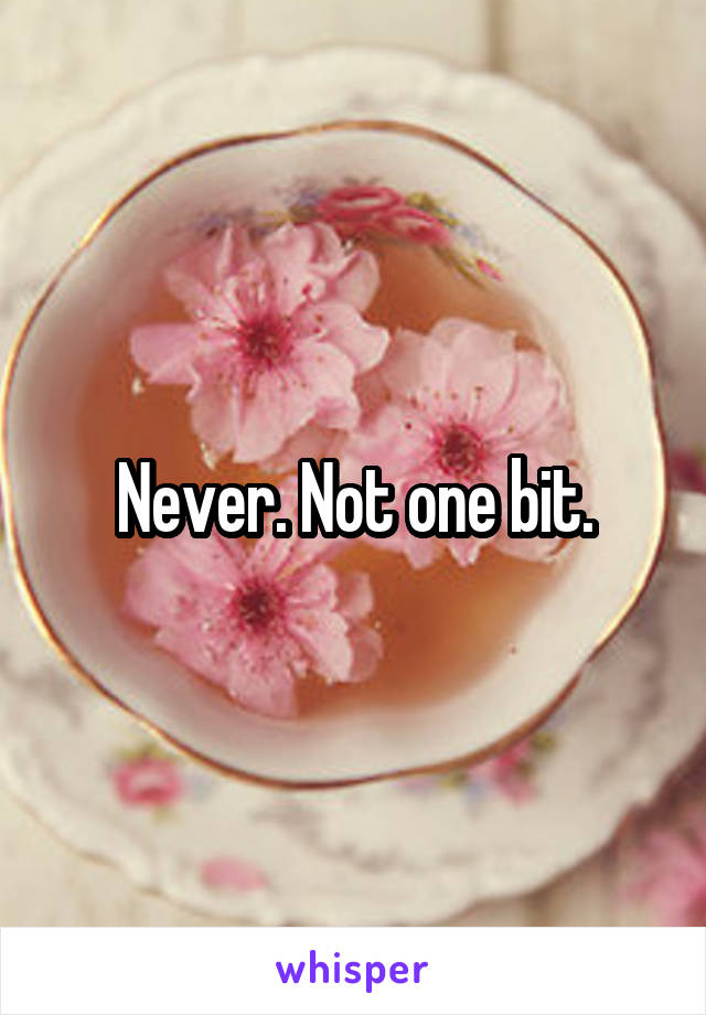 Never. Not one bit.