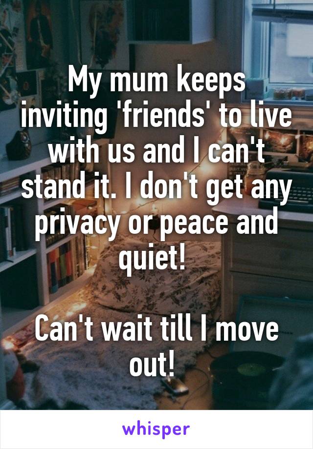 My mum keeps inviting 'friends' to live with us and I can't stand it. I don't get any privacy or peace and quiet! 

Can't wait till I move out! 