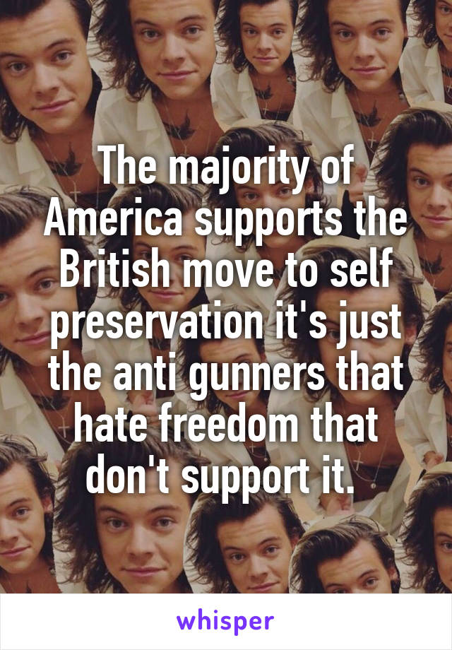 The majority of America supports the British move to self preservation it's just the anti gunners that hate freedom that don't support it. 