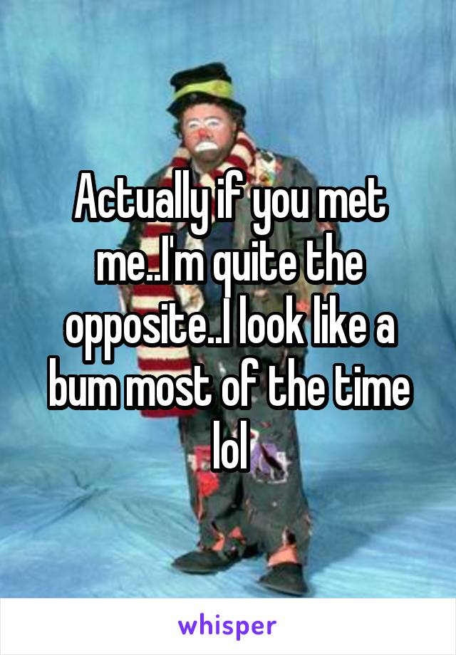Actually if you met me..I'm quite the opposite..I look like a bum most of the time lol