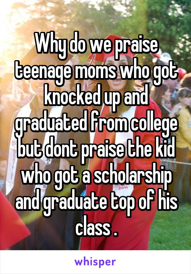 Why do we praise teenage moms who got knocked up and graduated from college but dont praise the kid who got a scholarship and graduate top of his class .