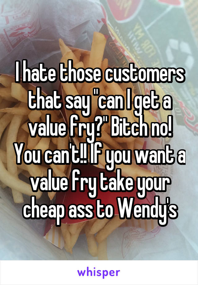 I hate those customers that say "can I get a value fry?" Bitch no! You can't!! If you want a value fry take your cheap ass to Wendy's