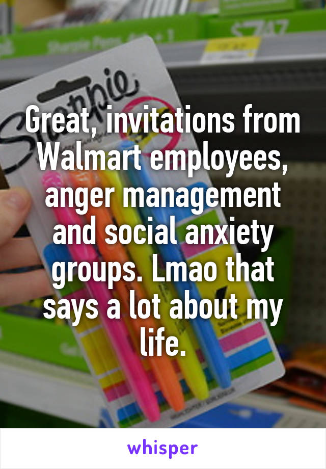 Great, invitations from Walmart employees, anger management and social anxiety groups. Lmao that says a lot about my life.
