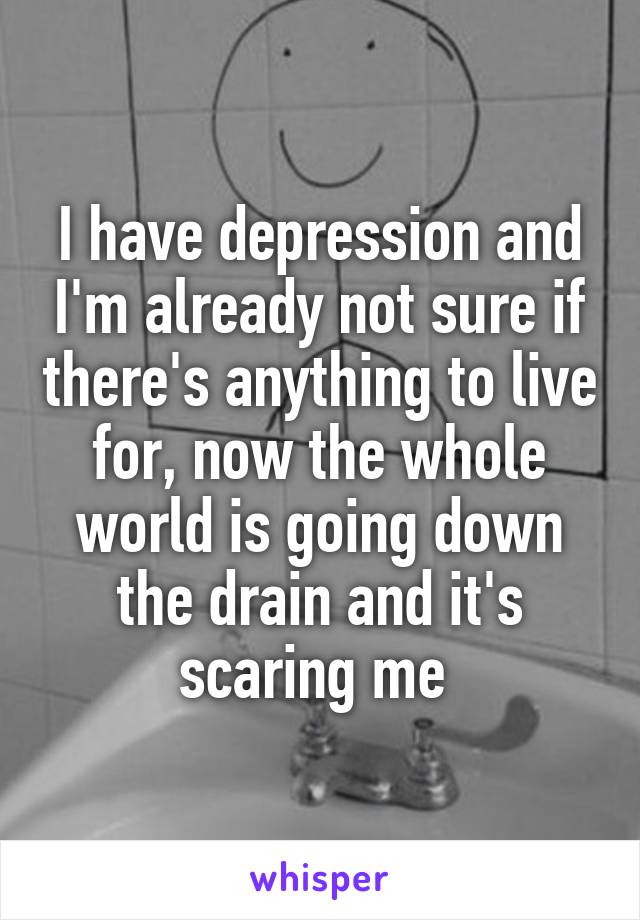 I have depression and I'm already not sure if there's anything to live for, now the whole world is going down the drain and it's scaring me 
