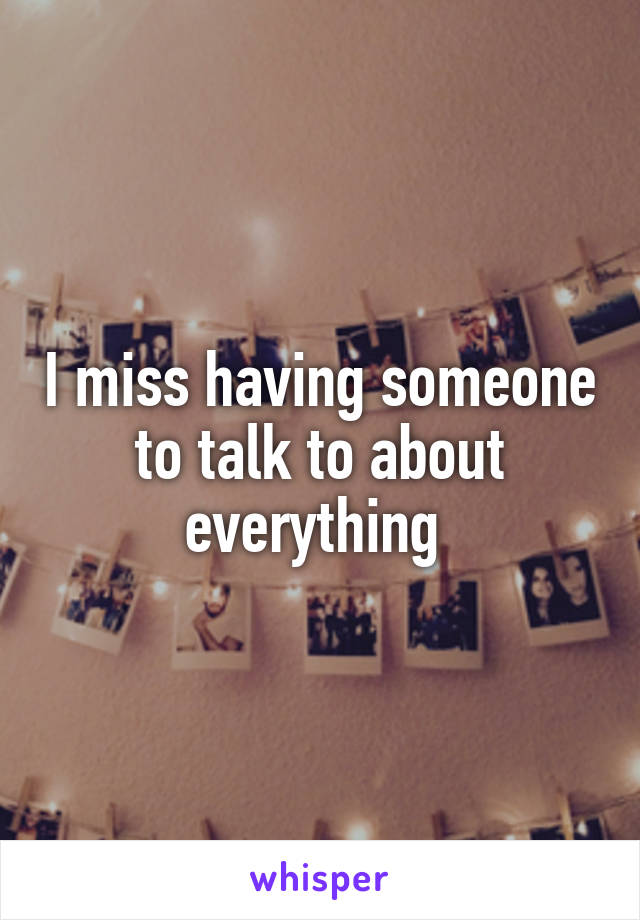 I miss having someone to talk to about everything 