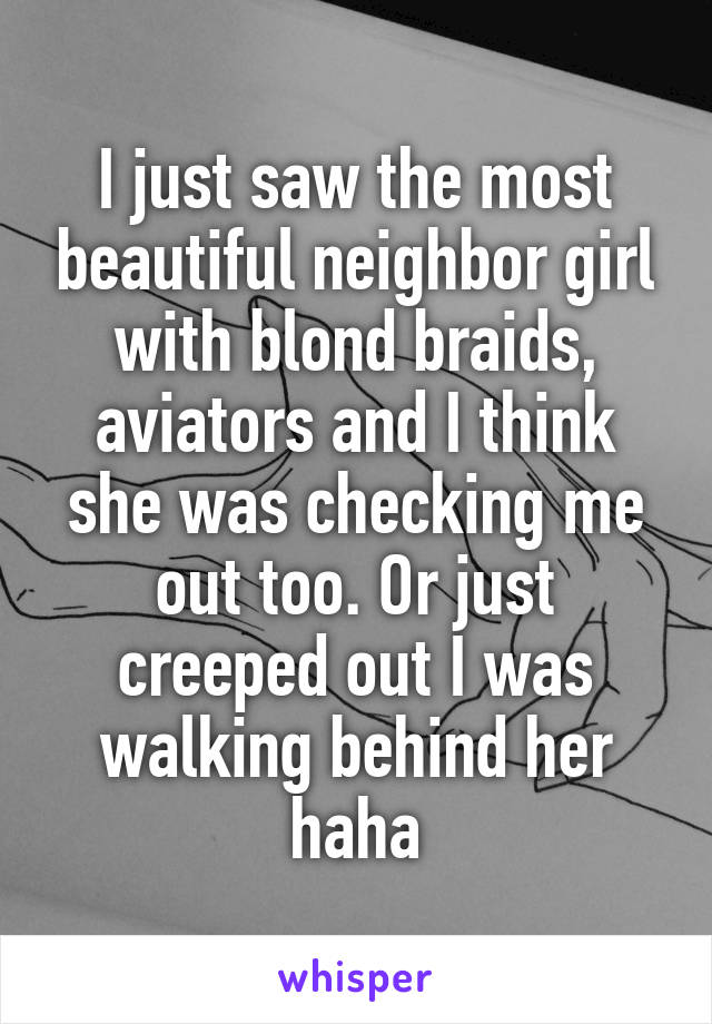 I just saw the most beautiful neighbor girl with blond braids, aviators and I think she was checking me out too. Or just creeped out I was walking behind her haha