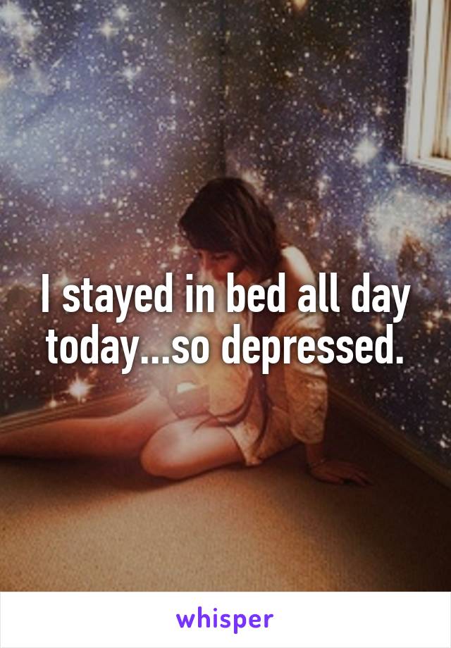 I stayed in bed all day today...so depressed.