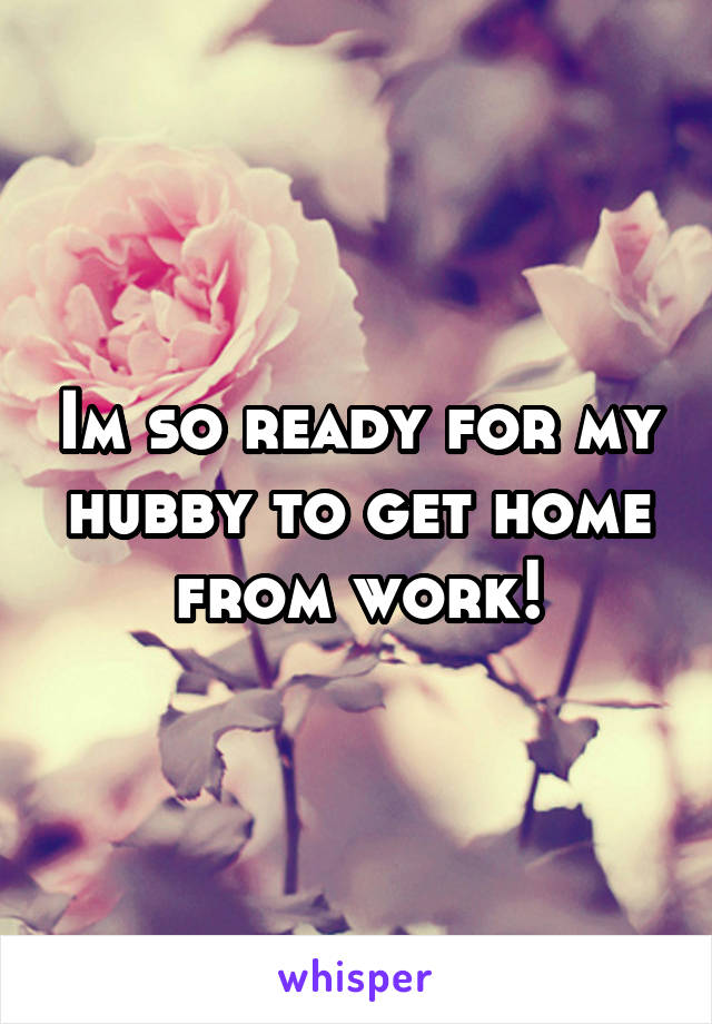 Im so ready for my hubby to get home from work!