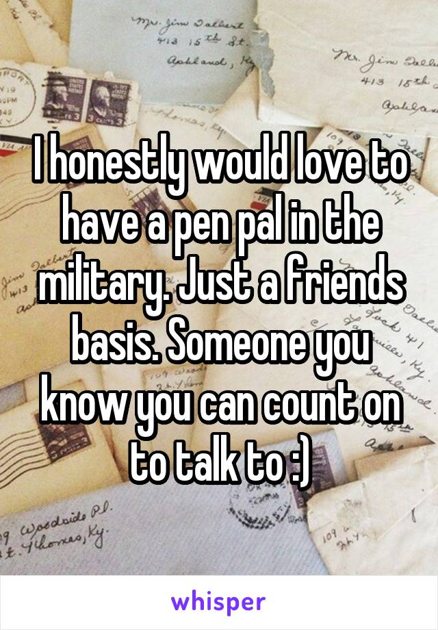 I honestly would love to have a pen pal in the military. Just a friends basis. Someone you know you can count on to talk to :)