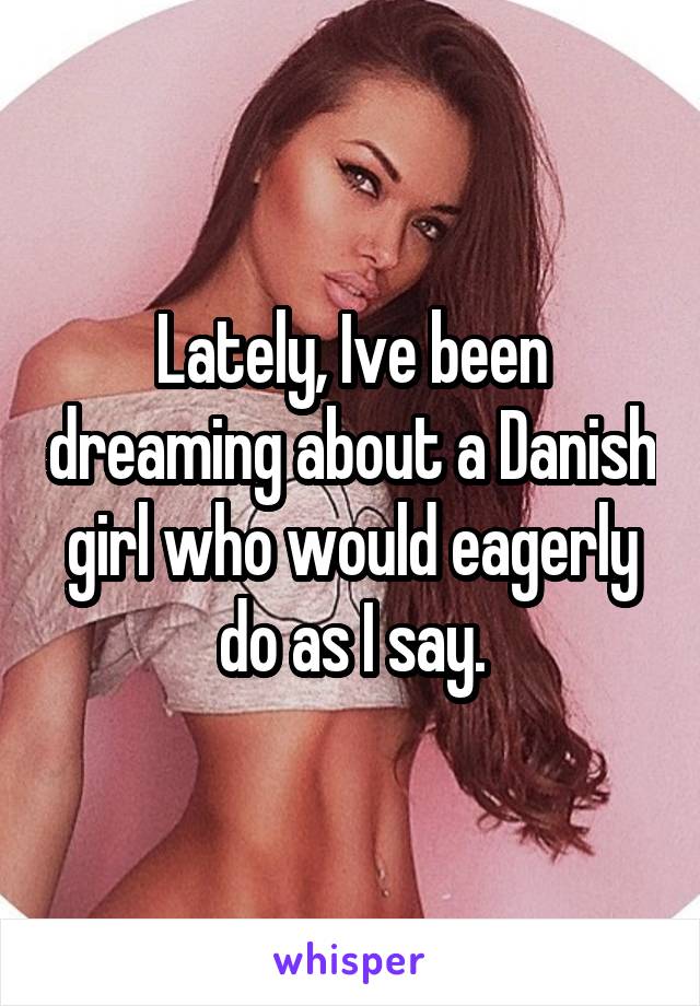 Lately, Ive been dreaming about a Danish girl who would eagerly do as I say.
