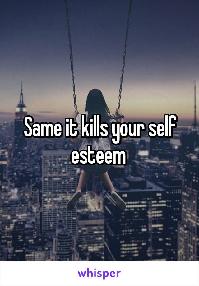 Same it kills your self esteem 