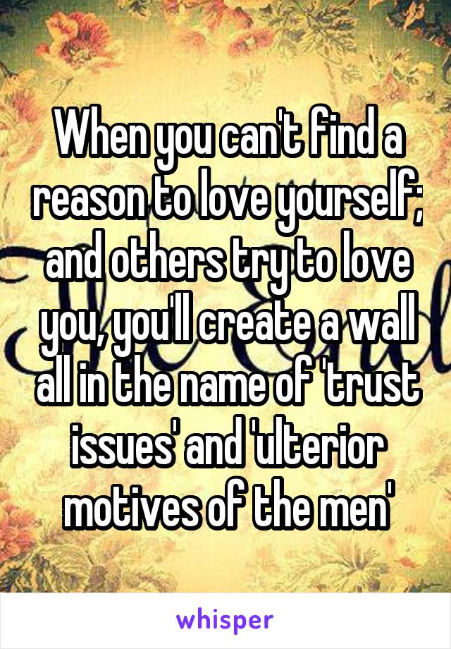 When you can't find a reason to love yourself; and others try to love you, you'll create a wall all in the name of 'trust issues' and 'ulterior motives of the men'