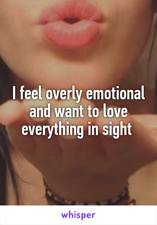 I feel overly emotional and want to love everything in sight 