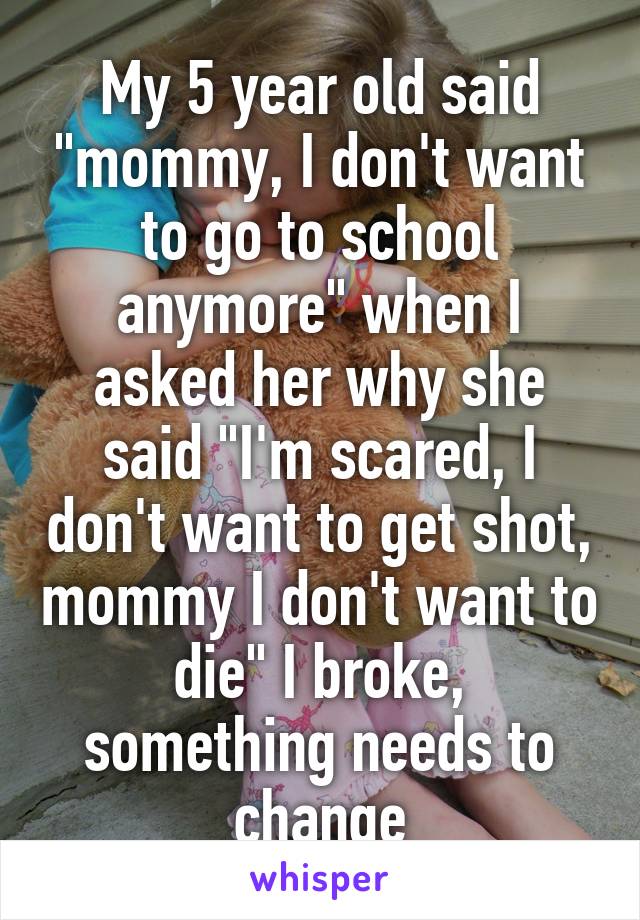 My 5 year old said "mommy, I don't want to go to school anymore" when I asked her why she said "I'm scared, I don't want to get shot, mommy I don't want to die" I broke, something needs to change