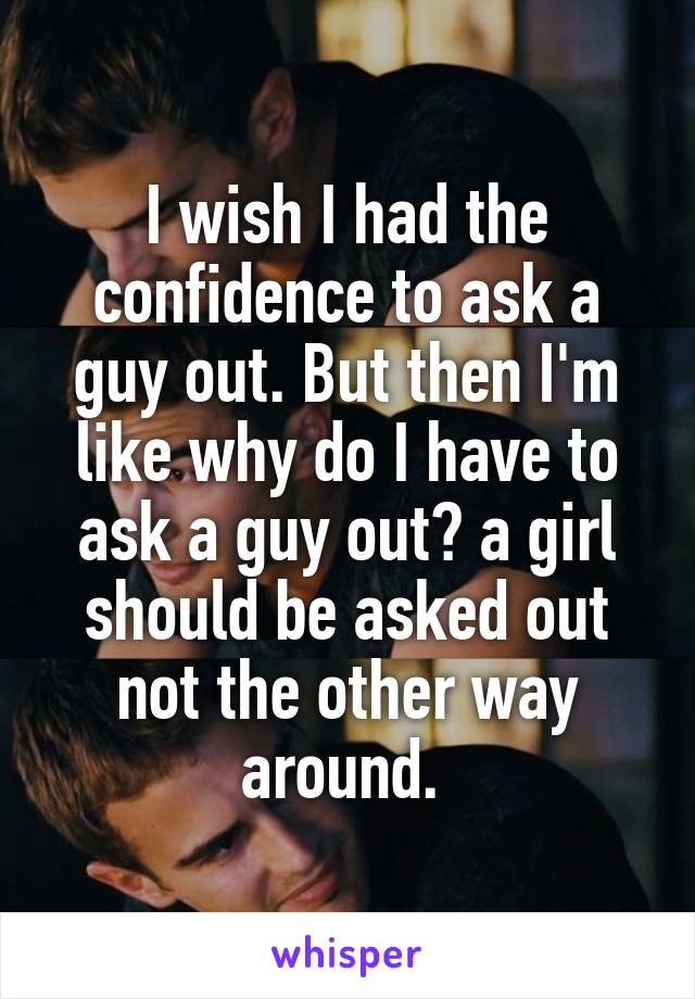 I wish I had the confidence to ask a guy out. But then I'm like why do I have to ask a guy out? a girl should be asked out not the other way around. 