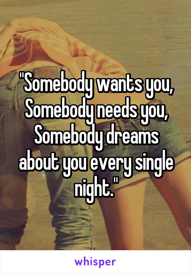 "Somebody wants you,
Somebody needs you,
Somebody dreams about you every single night."