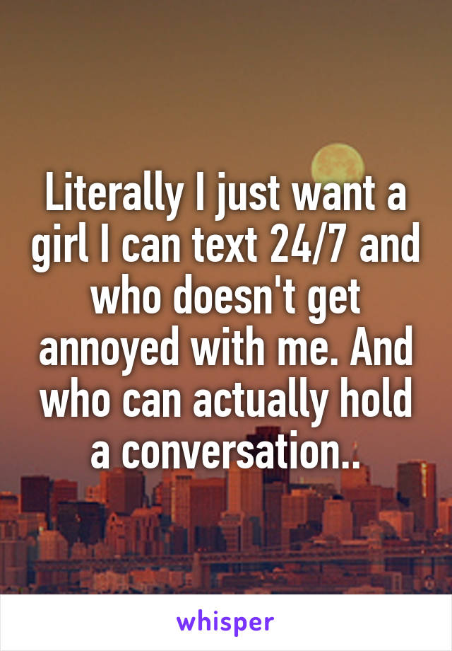 Literally I just want a girl I can text 24/7 and who doesn't get annoyed with me. And who can actually hold a conversation..