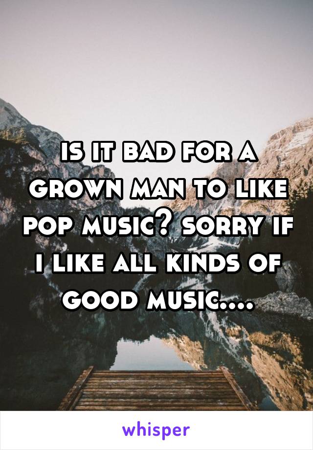 is it bad for a grown man to like pop music? sorry if i like all kinds of good music....