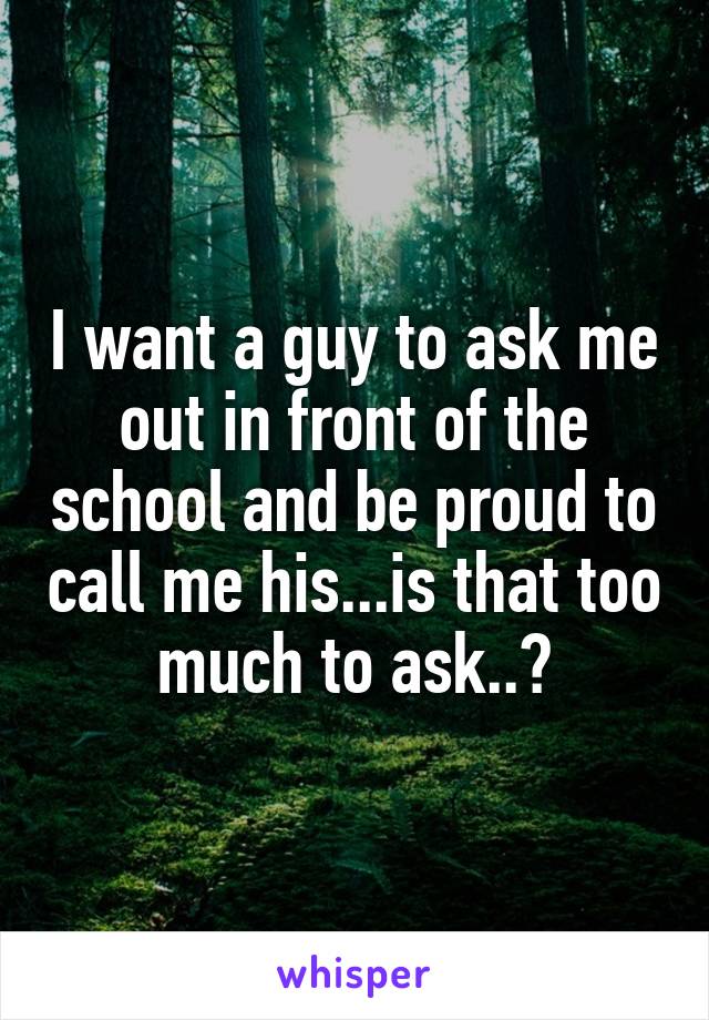 I want a guy to ask me out in front of the school and be proud to call me his...is that too much to ask..?