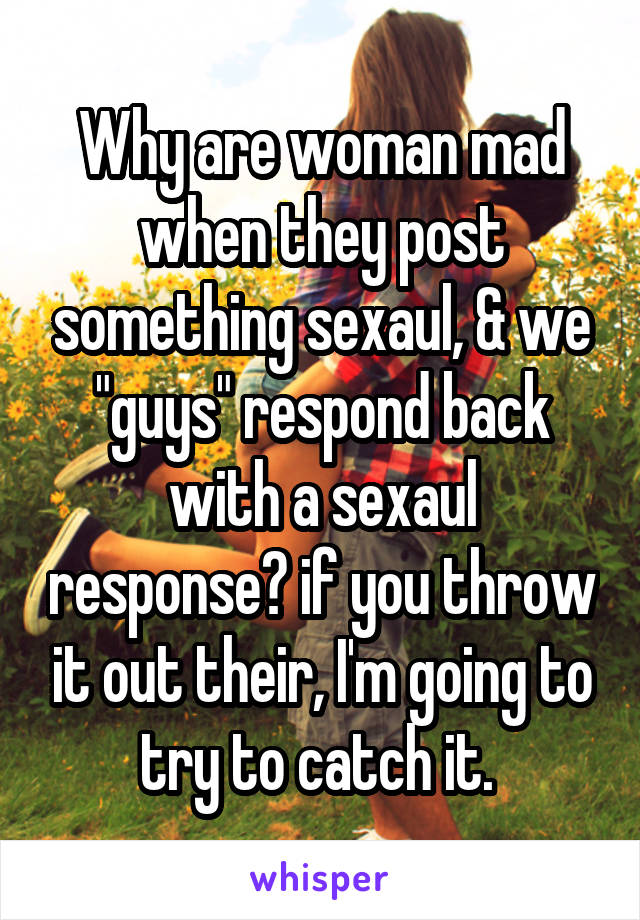 Why are woman mad when they post something sexaul, & we "guys" respond back with a sexaul response? if you throw it out their, I'm going to try to catch it. 