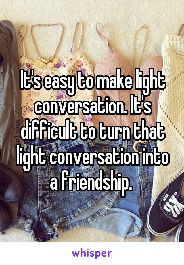 It's easy to make light conversation. It's difficult to turn that light conversation into a friendship. 