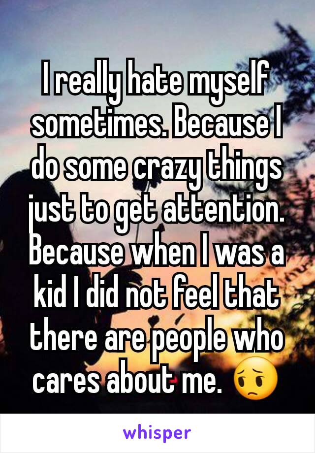 I really hate myself sometimes. Because I do some crazy things just to get attention. Because when I was a kid I did not feel that there are people who cares about me. 😔