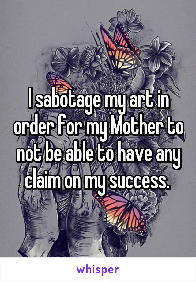 I sabotage my art in order for my Mother to not be able to have any claim on my success. 