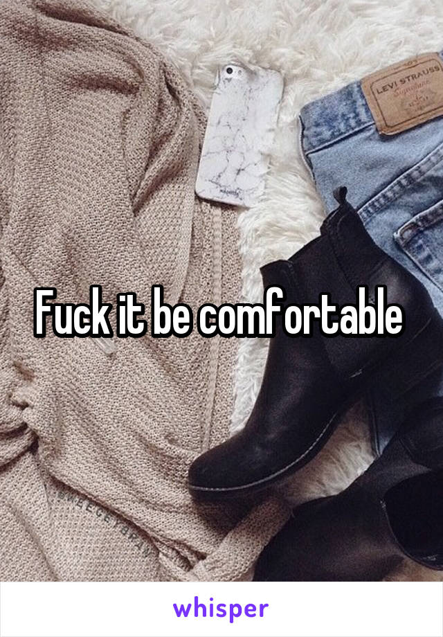 Fuck it be comfortable 