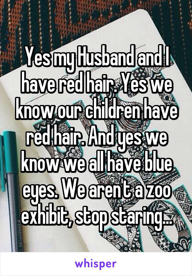 Yes my Husband and I have red hair. Yes we know our children have red hair. And yes we know we all have blue eyes. We aren't a zoo exhibit, stop staring...