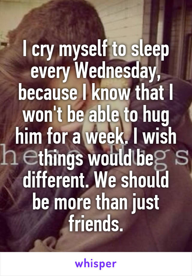I cry myself to sleep every Wednesday, because I know that I won't be able to hug him for a week. I wish things would be different. We should be more than just friends.