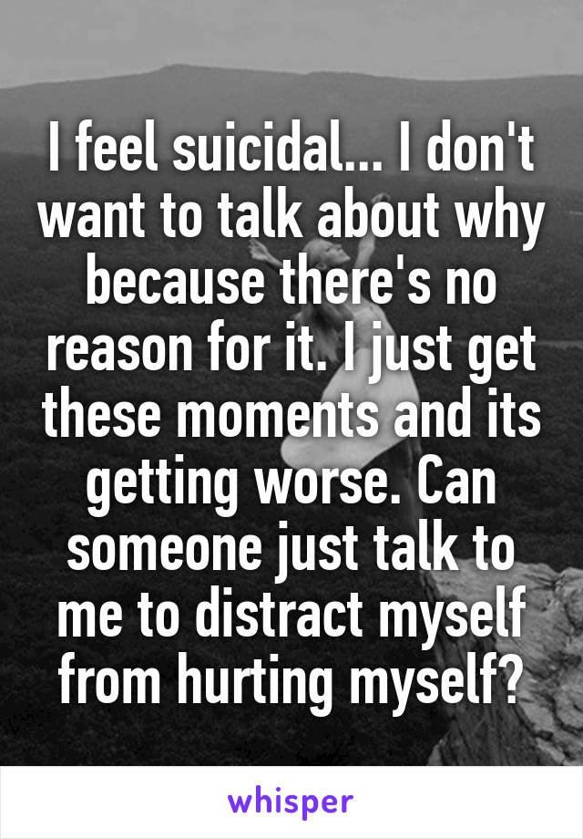 I feel suicidal... I don't want to talk about why because there's no reason for it. I just get these moments and its getting worse. Can someone just talk to me to distract myself from hurting myself?
