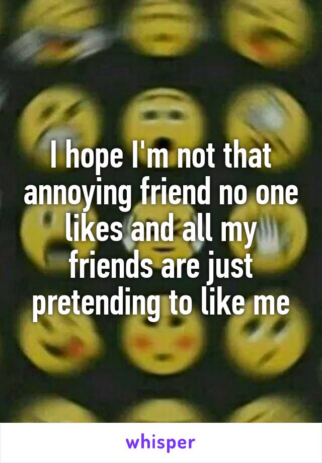 I hope I'm not that annoying friend no one likes and all my friends are just pretending to like me