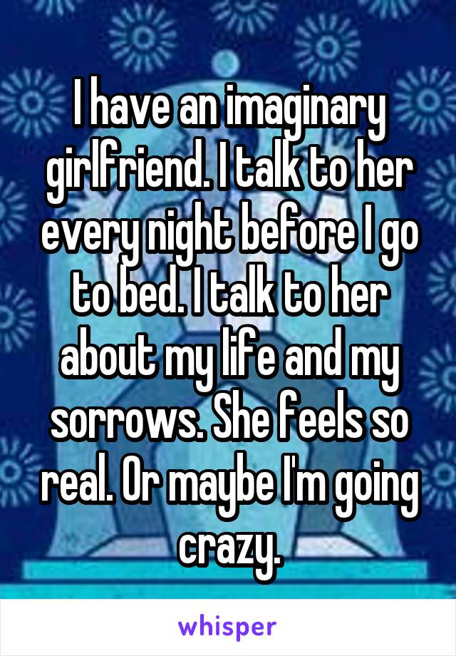 I have an imaginary girlfriend. I talk to her every night before I go to bed. I talk to her about my life and my sorrows. She feels so real. Or maybe I'm going crazy.