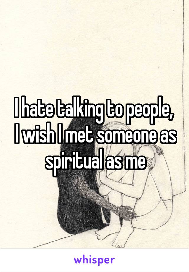 I hate talking to people,  I wish I met someone as spiritual as me