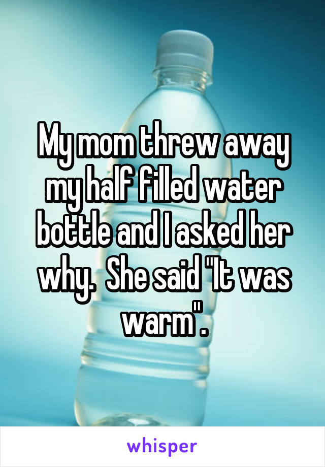 My mom threw away my half filled water bottle and I asked her why.  She said "It was warm".