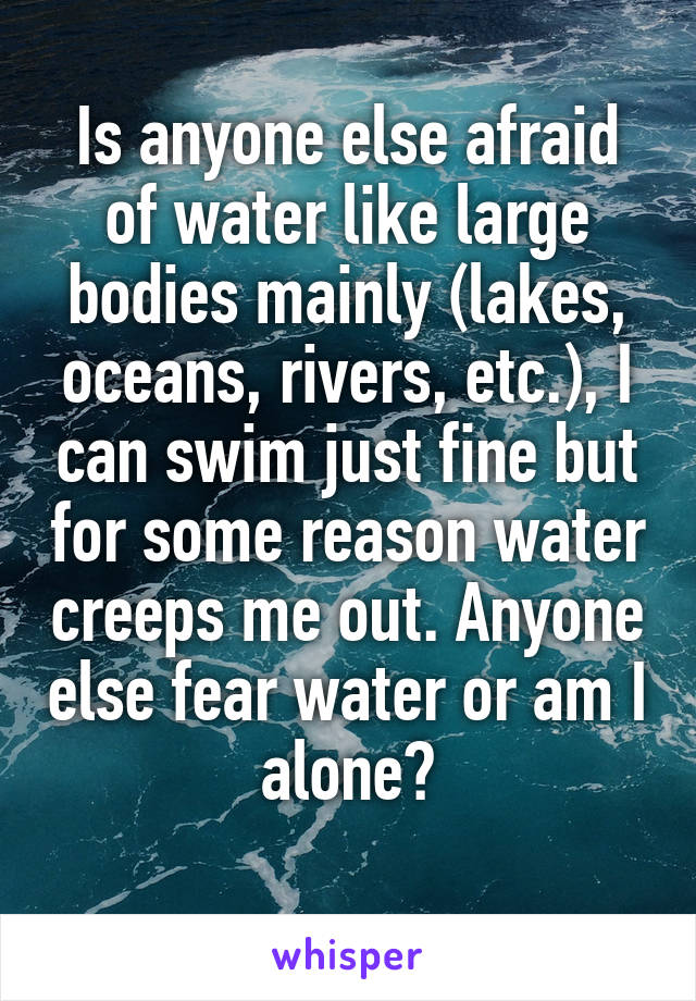 Is anyone else afraid of water like large bodies mainly (lakes, oceans, rivers, etc.), I can swim just fine but for some reason water creeps me out. Anyone else fear water or am I alone?
