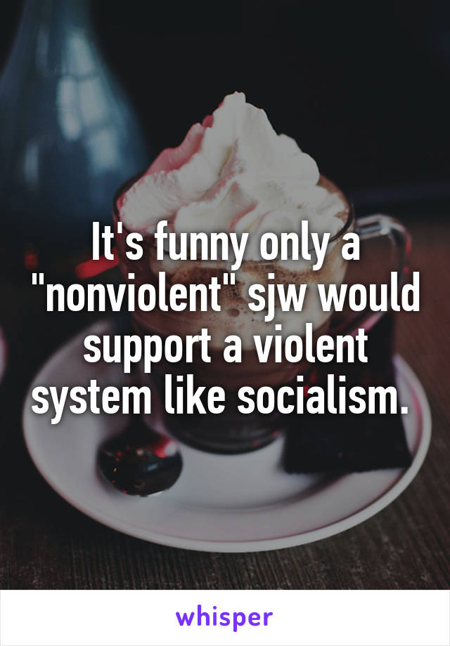 It's funny only a "nonviolent" sjw would support a violent system like socialism. 