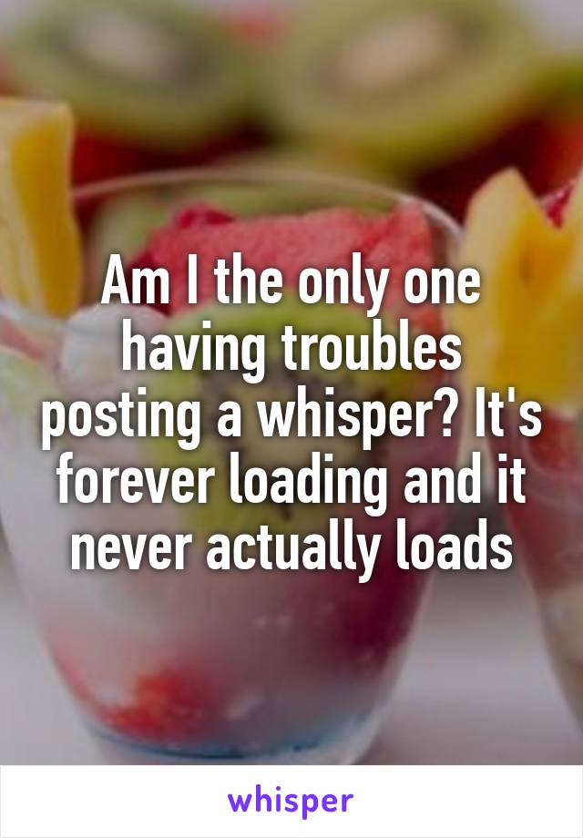 Am I the only one having troubles posting a whisper? It's forever loading and it never actually loads