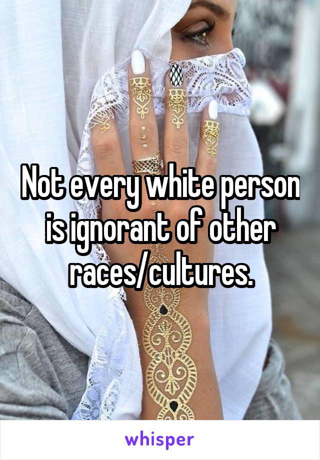 Not every white person is ignorant of other races/cultures.