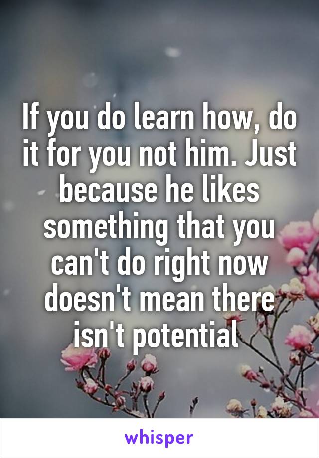 If you do learn how, do it for you not him. Just because he likes something that you can't do right now doesn't mean there isn't potential 