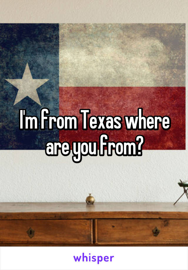 I'm from Texas where are you from?