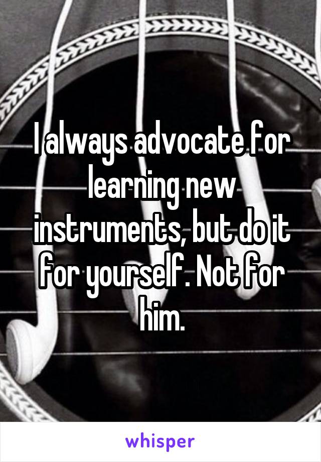 I always advocate for learning new instruments, but do it for yourself. Not for him.