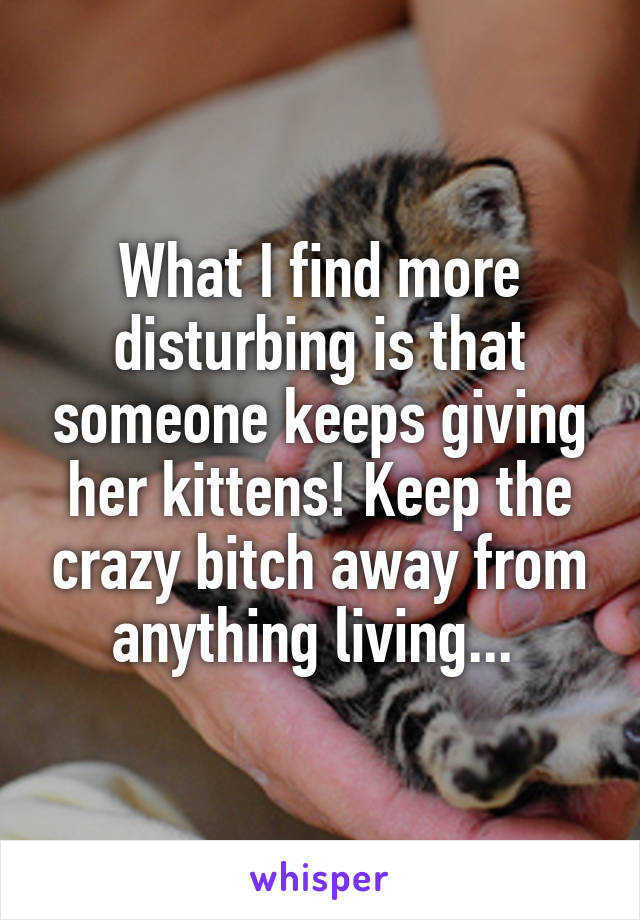 What I find more disturbing is that someone keeps giving her kittens! Keep the crazy bitch away from anything living... 