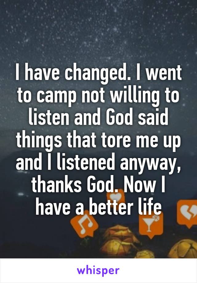 I have changed. I went to camp not willing to listen and God said things that tore me up and I listened anyway, thanks God. Now I have a better life