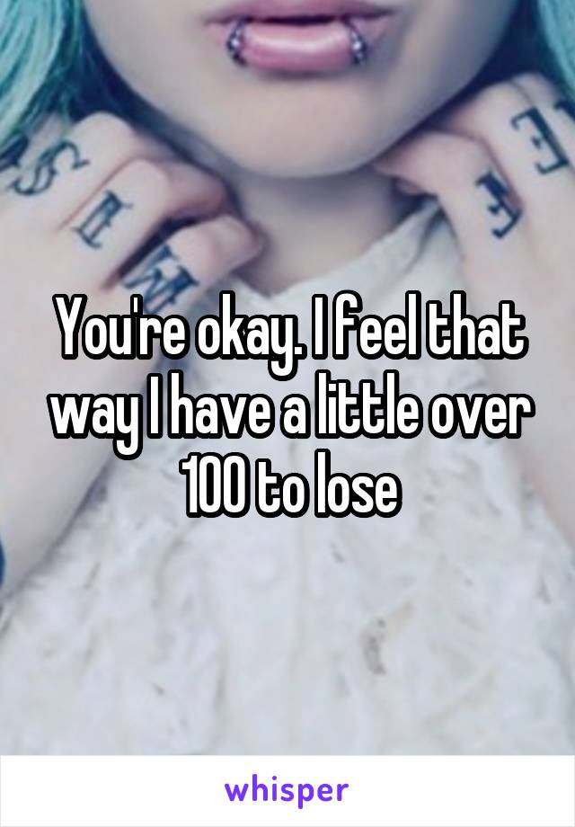 You're okay. I feel that way I have a little over 100 to lose