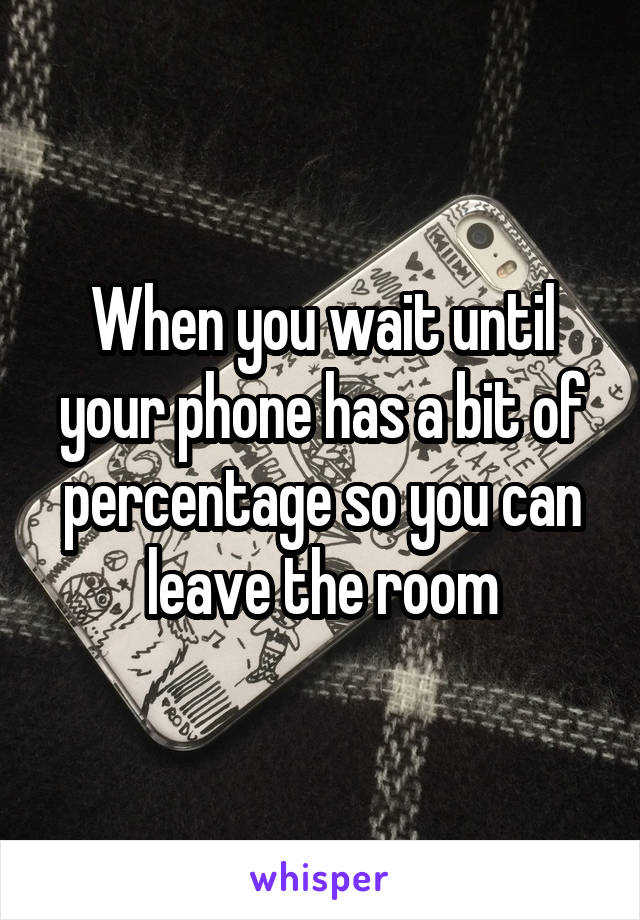 When you wait until your phone has a bit of percentage so you can leave the room