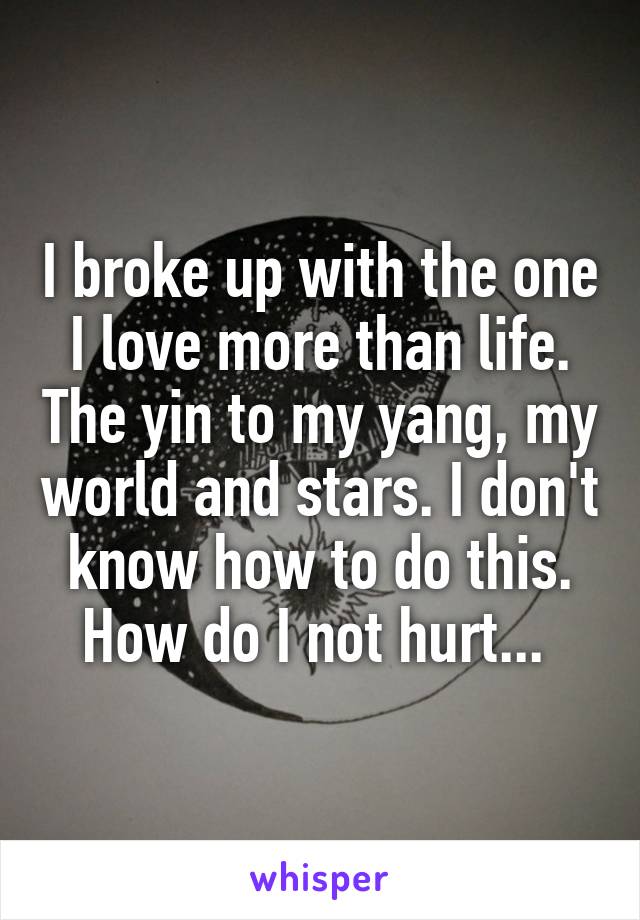 I broke up with the one I love more than life. The yin to my yang, my world and stars. I don't know how to do this. How do I not hurt... 