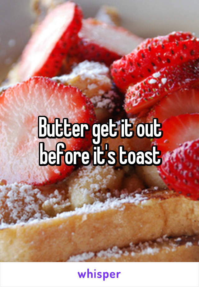 Butter get it out before it's toast